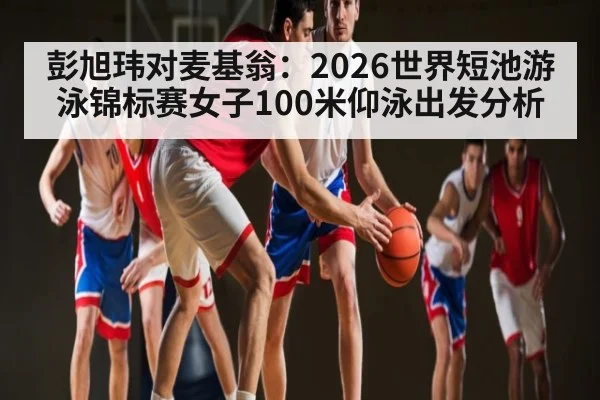 彭旭玮对麦基翁：2026世界短池游泳锦标赛女子100米仰泳出发分析